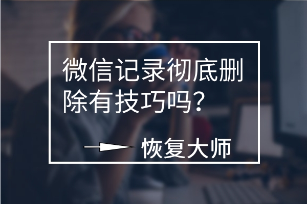 微信聊天記錄徹底刪除有技巧嗎？平心而論，這幾個方法真不錯！